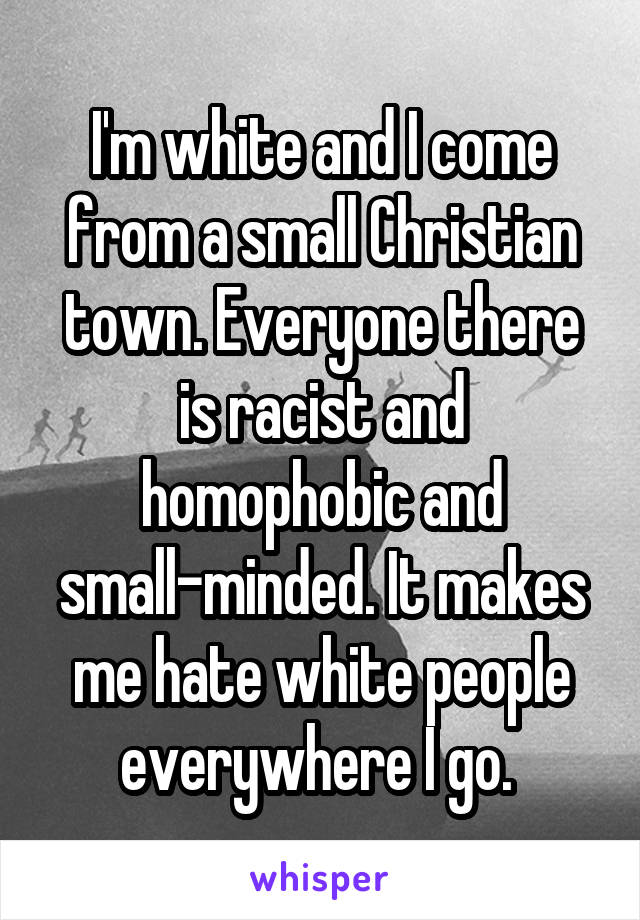 I'm white and I come from a small Christian town. Everyone there is racist and homophobic and small-minded. It makes me hate white people everywhere I go. 