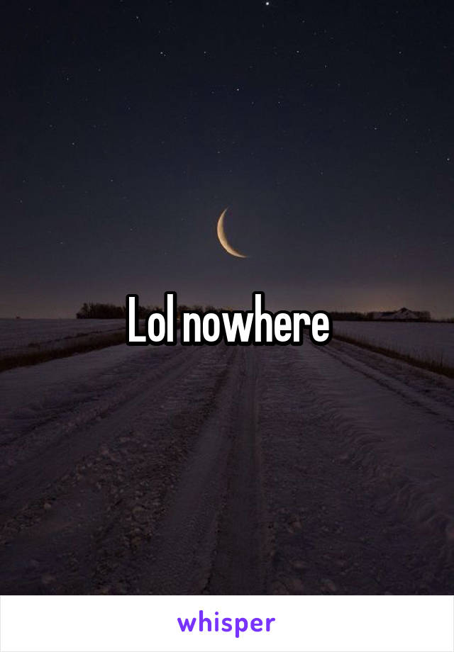 Lol nowhere