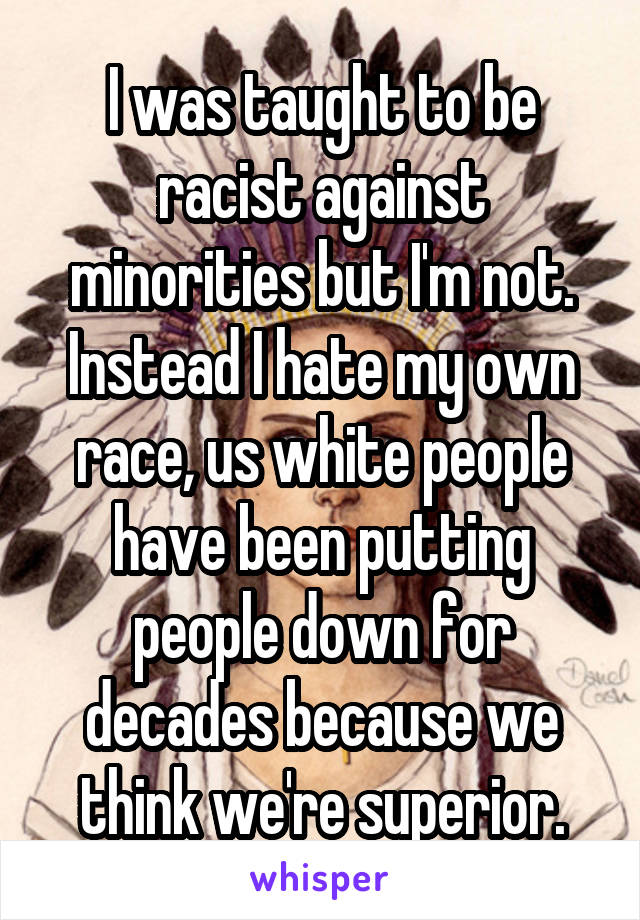 I was taught to be racist against minorities but I'm not. Instead I hate my own race, us white people have been putting people down for decades because we think we're superior.