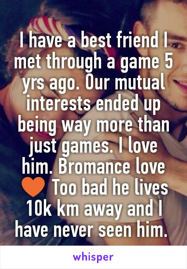 I have a best friend I met through a game 5 yrs ago. Our mutual interests ended up being way more than just games. I love him. Bromance love ♥ Too bad he lives 10k km away and I have never seen him. 