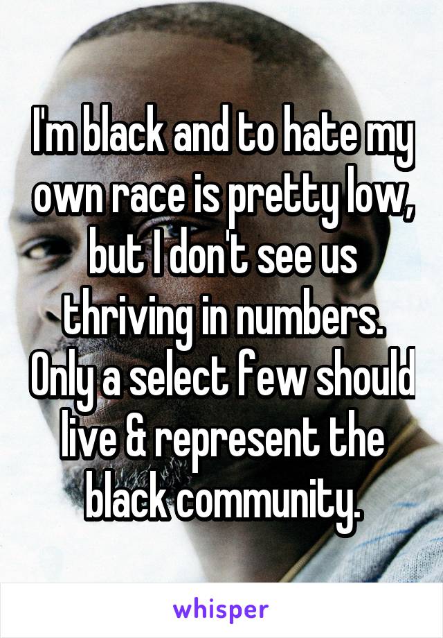 I'm black and to hate my own race is pretty low, but I don't see us thriving in numbers. Only a select few should live & represent the black community.
