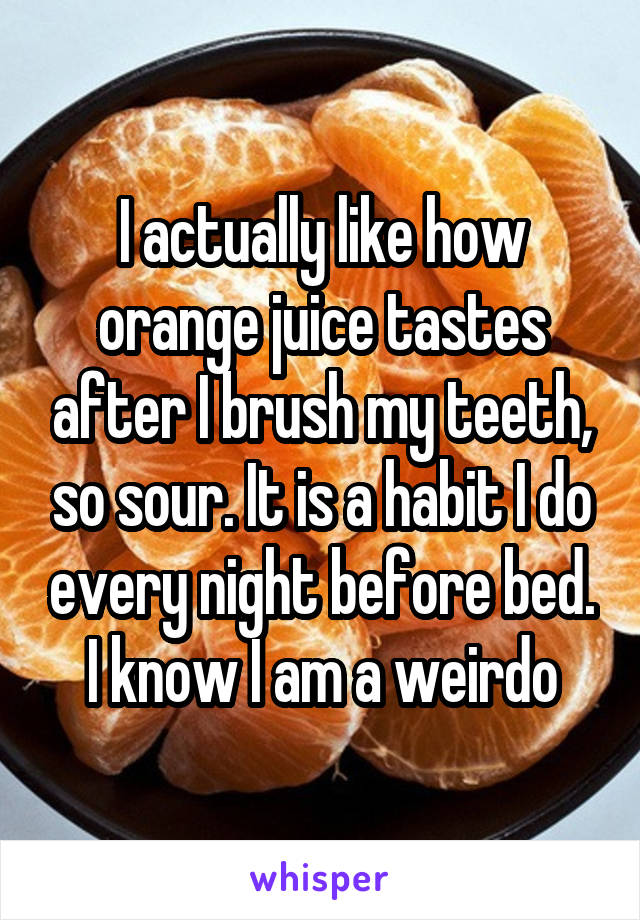 I actually like how orange juice tastes after I brush my teeth, so sour. It is a habit I do every night before bed. I know I am a weirdo