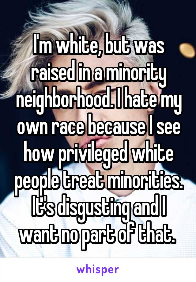 I'm white, but was raised in a minority neighborhood. I hate my own race because I see how privileged white people treat minorities. It's disgusting and I want no part of that. 