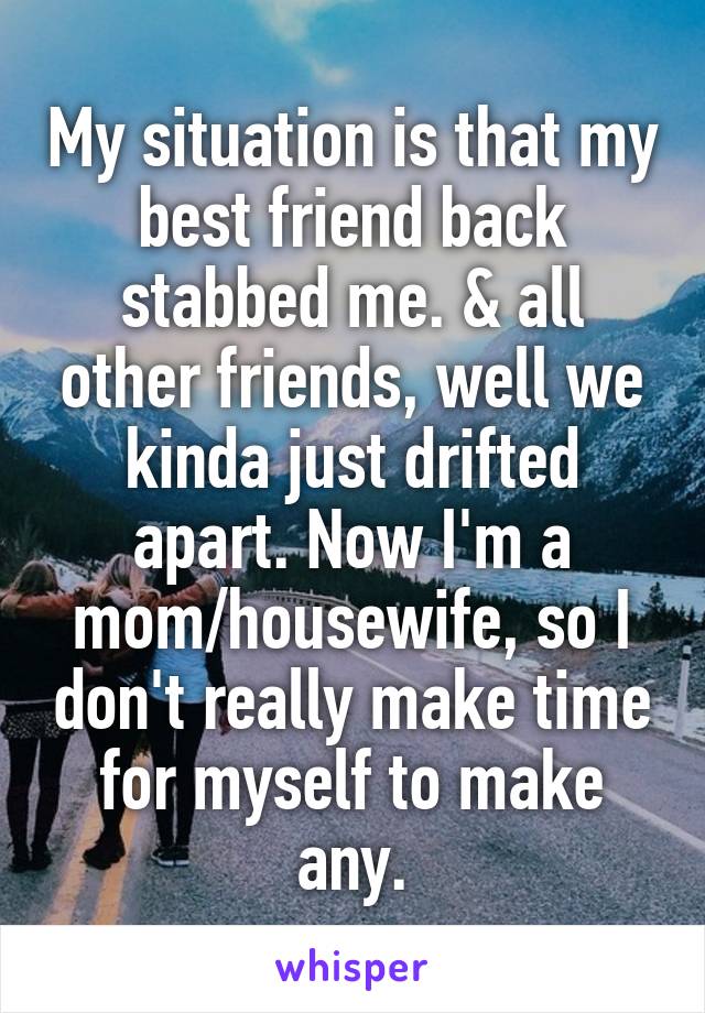 My situation is that my best friend back stabbed me. & all other friends, well we kinda just drifted apart. Now I'm a mom/housewife, so I don't really make time for myself to make any.