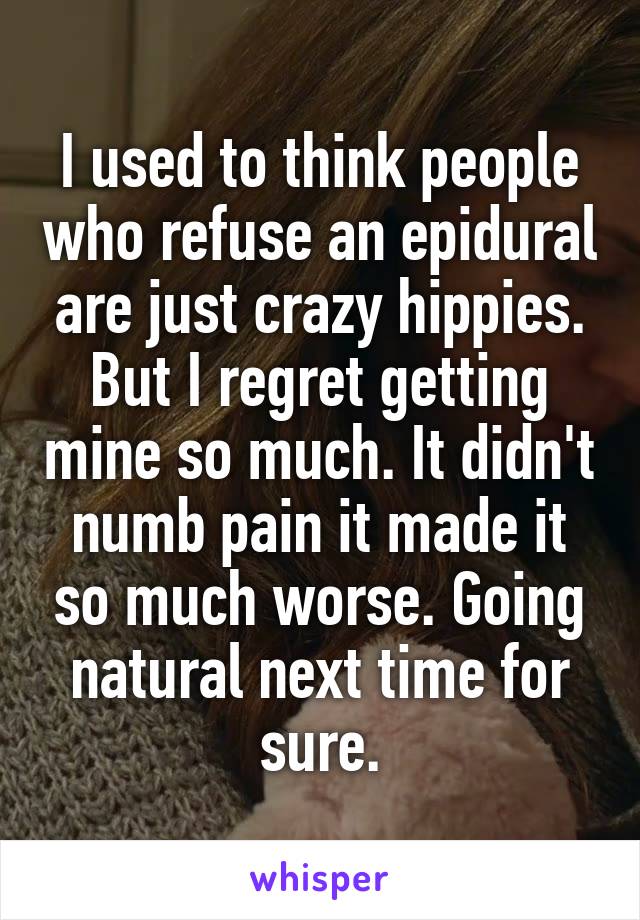 I used to think people who refuse an epidural are just crazy hippies. But I regret getting mine so much. It didn't numb pain it made it so much worse. Going natural next time for sure.