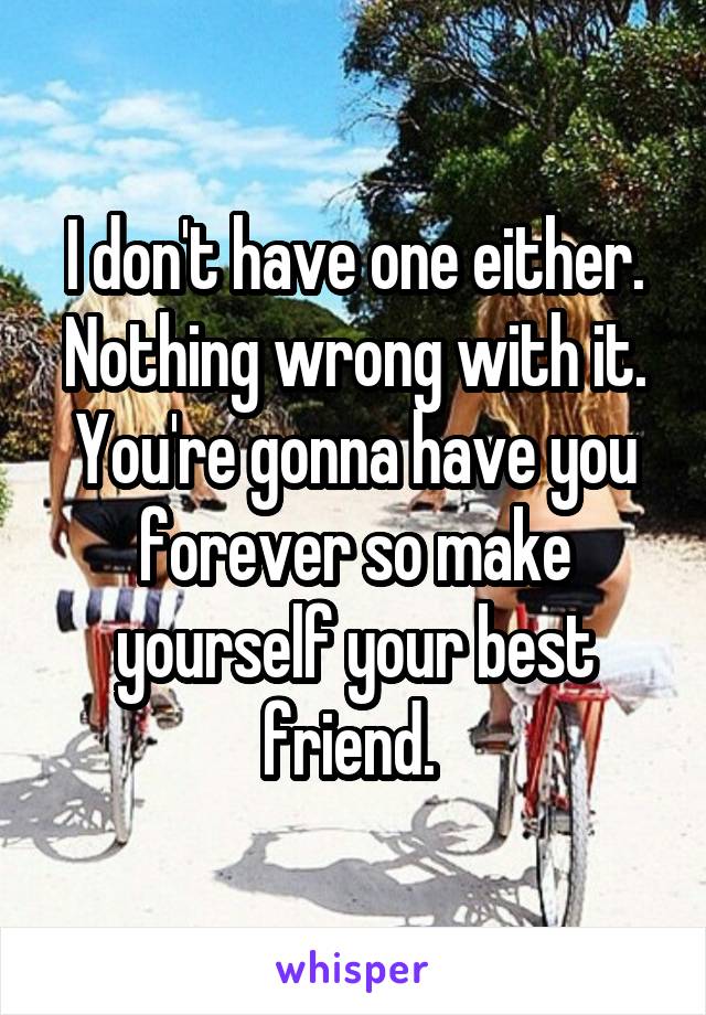 I don't have one either. Nothing wrong with it. You're gonna have you forever so make yourself your best friend. 