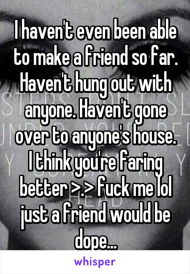 I haven't even been able to make a friend so far. Haven't hung out with anyone. Haven't gone over to anyone's house. I think you're faring better >.> fuck me lol just a friend would be dope...