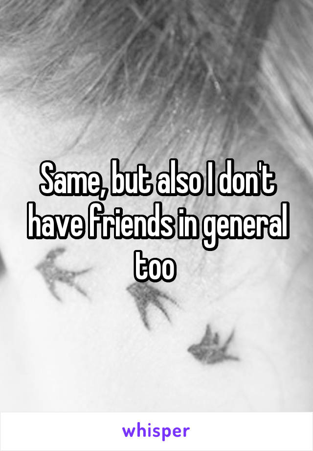 Same, but also I don't have friends in general too 