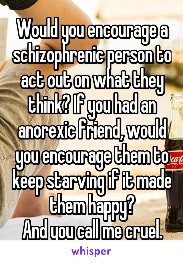 Would you encourage a schizophrenic person to act out on what they think? If you had an anorexic friend, would you encourage them to keep starving if it made them happy?
And you call me cruel.