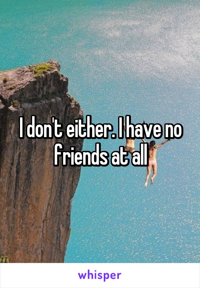 I don't either. I have no friends at all