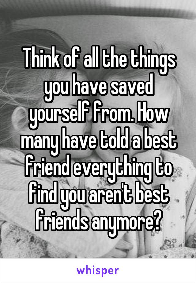 Think of all the things you have saved yourself from. How many have told a best friend everything to find you aren't best friends anymore?