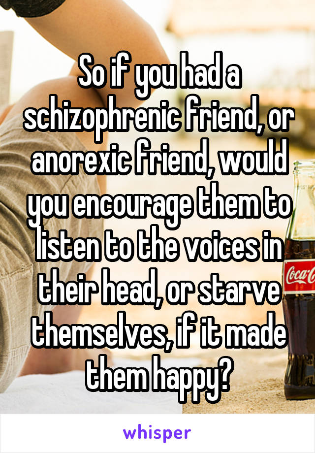 So if you had a schizophrenic friend, or anorexic friend, would you encourage them to listen to the voices in their head, or starve themselves, if it made them happy?