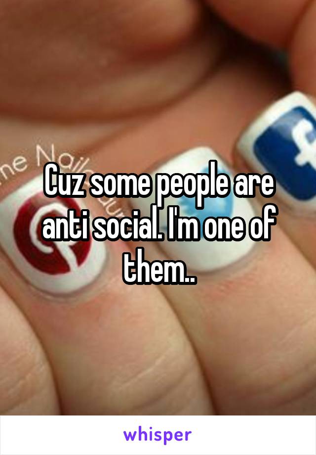 Cuz some people are anti social. I'm one of them..