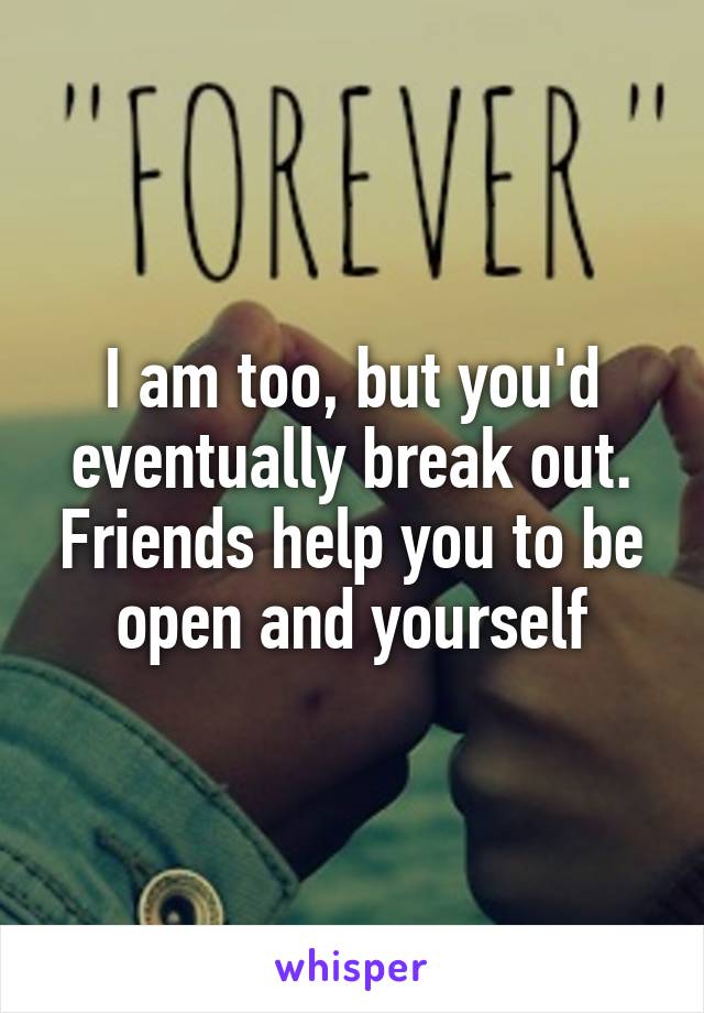 I am too, but you'd eventually break out. Friends help you to be open and yourself