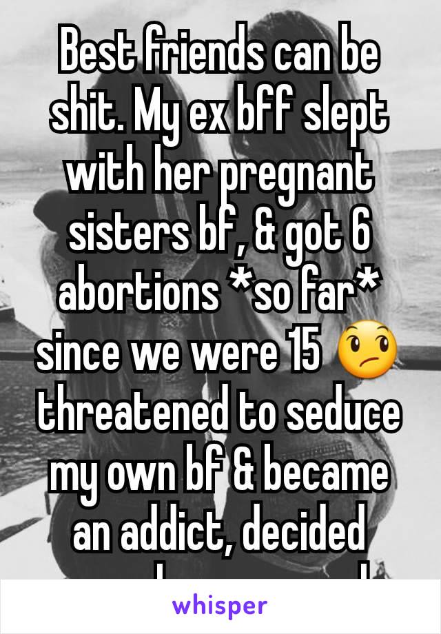 Best friends can be shit. My ex bff slept with her pregnant sisters bf, & got 6 abortions *so far* since we were 15 😞 threatened to seduce my own bf & became an addict, decided enough was enough