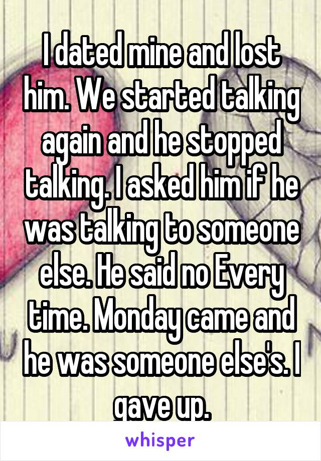 I dated mine and lost him. We started talking again and he stopped talking. I asked him if he was talking to someone else. He said no Every time. Monday came and he was someone else's. I gave up.