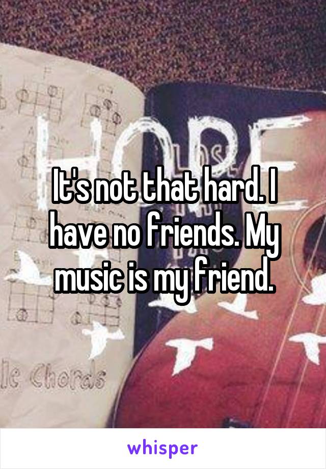 It's not that hard. I have no friends. My music is my friend.