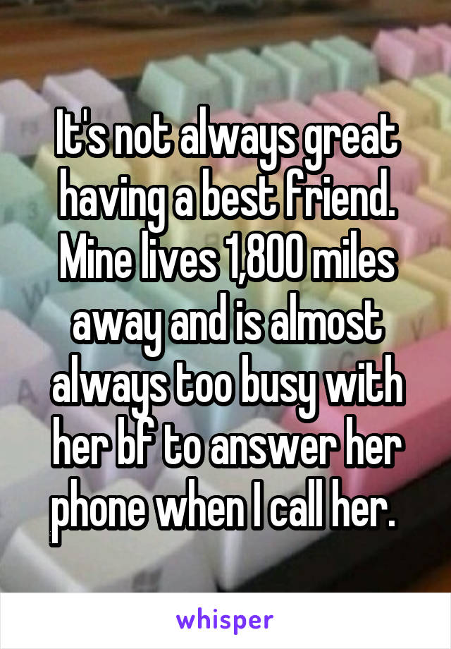 It's not always great having a best friend. Mine lives 1,800 miles away and is almost always too busy with her bf to answer her phone when I call her. 