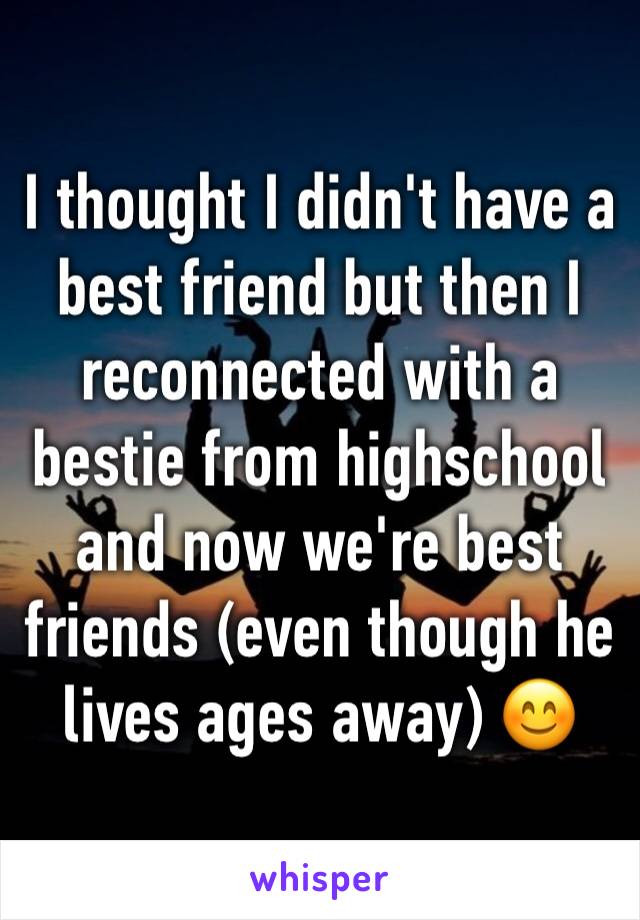 I thought I didn't have a best friend but then I reconnected with a bestie from highschool and now we're best friends (even though he lives ages away) 😊 