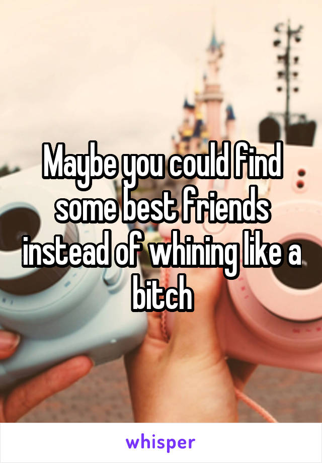 Maybe you could find some best friends instead of whining like a bitch