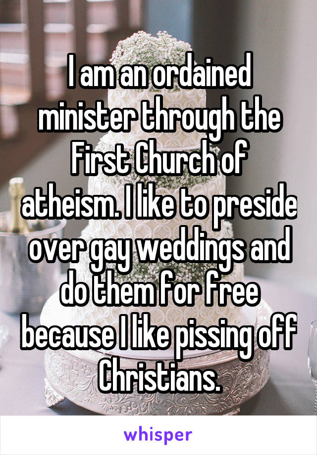 I am an ordained minister through the First Church of atheism. I like to preside over gay weddings and do them for free because I like pissing off Christians.