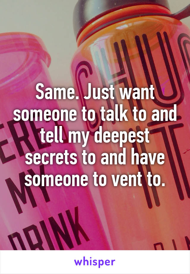 Same. Just want someone to talk to and tell my deepest secrets to and have someone to vent to.