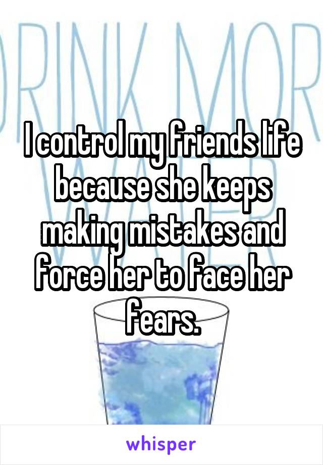 I control my friends life because she keeps making mistakes and force her to face her fears.
