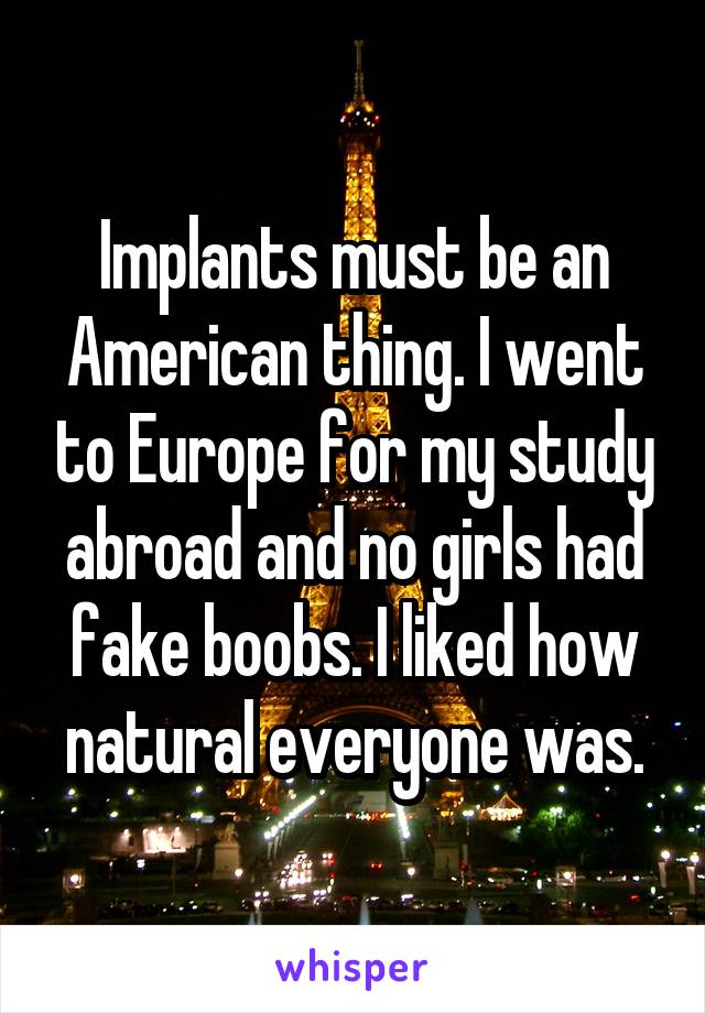 Implants must be an American thing. I went to Europe for my study abroad and no girls had fake boobs. I liked how natural everyone was.