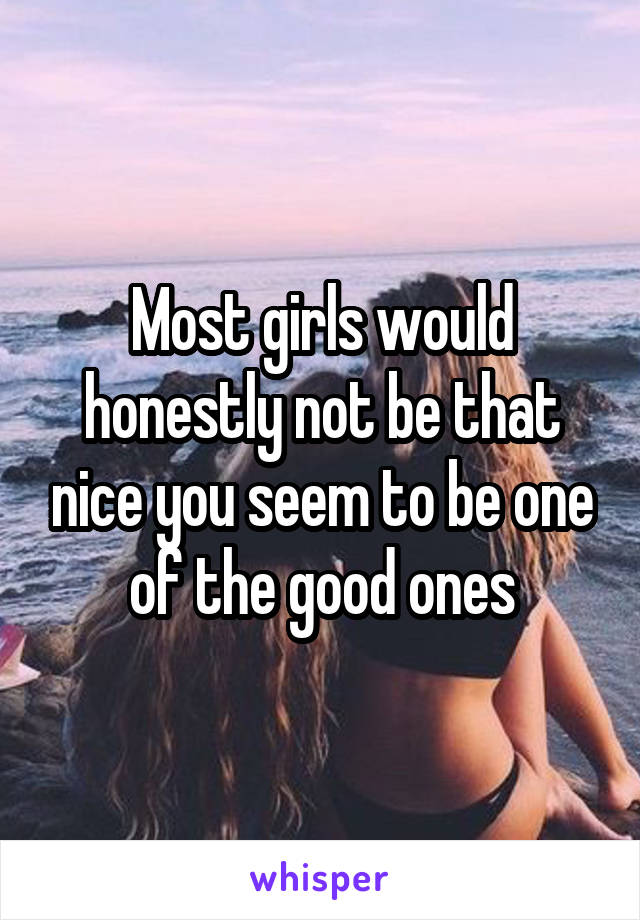 Most girls would honestly not be that nice you seem to be one of the good ones