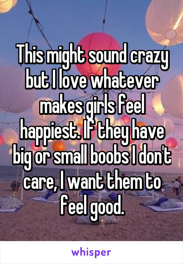This might sound crazy but I love whatever makes girls feel happiest. If they have big or small boobs I don't care, I want them to feel good.