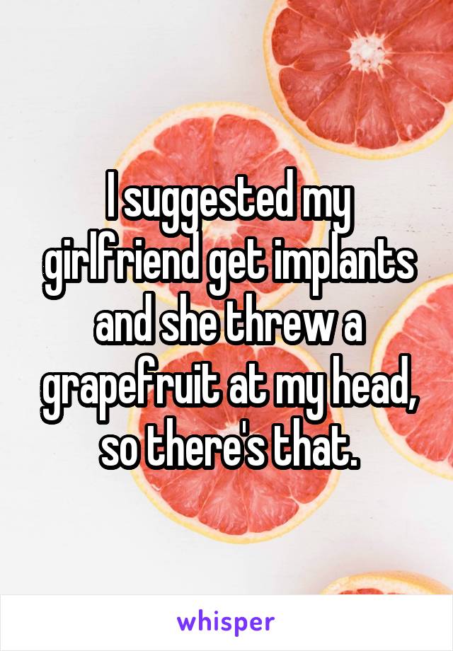 I suggested my girlfriend get implants and she threw a grapefruit at my head, so there's that.