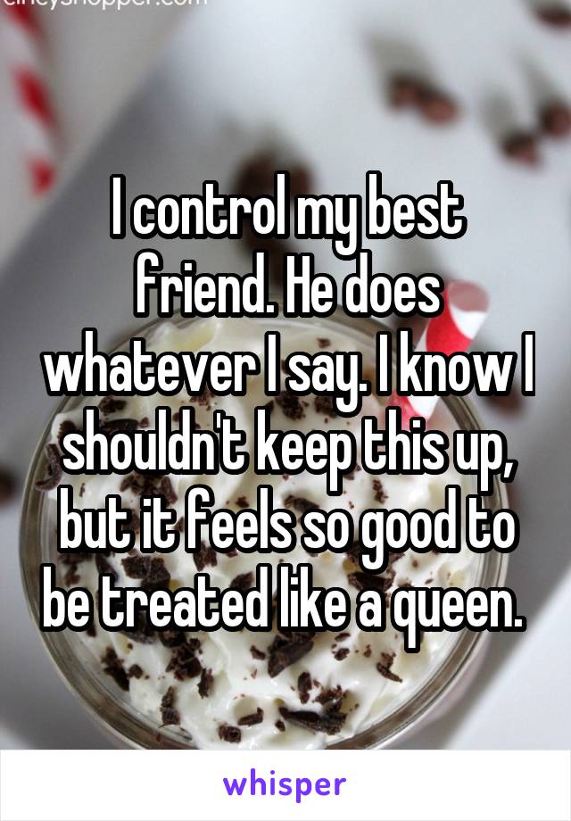 I control my best friend. He does whatever I say. I know I shouldn't keep this up, but it feels so good to be treated like a queen. 