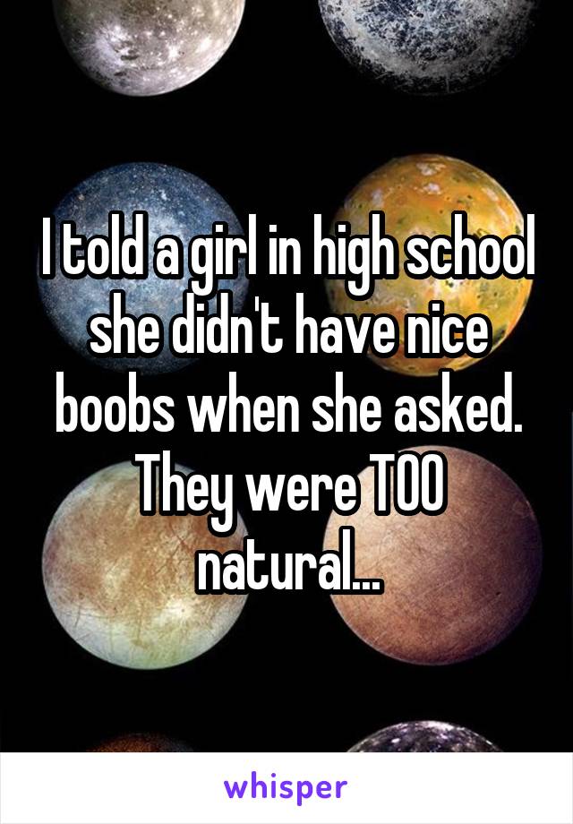 I told a girl in high school she didn't have nice boobs when she asked. They were TOO natural...