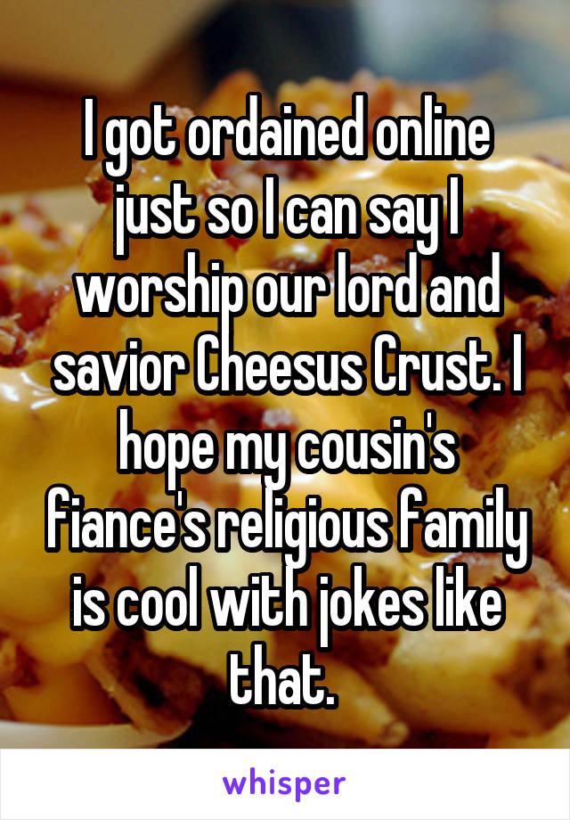 I got ordained online just so I can say I worship our lord and savior Cheesus Crust. I hope my cousin's fiance's religious family is cool with jokes like that. 