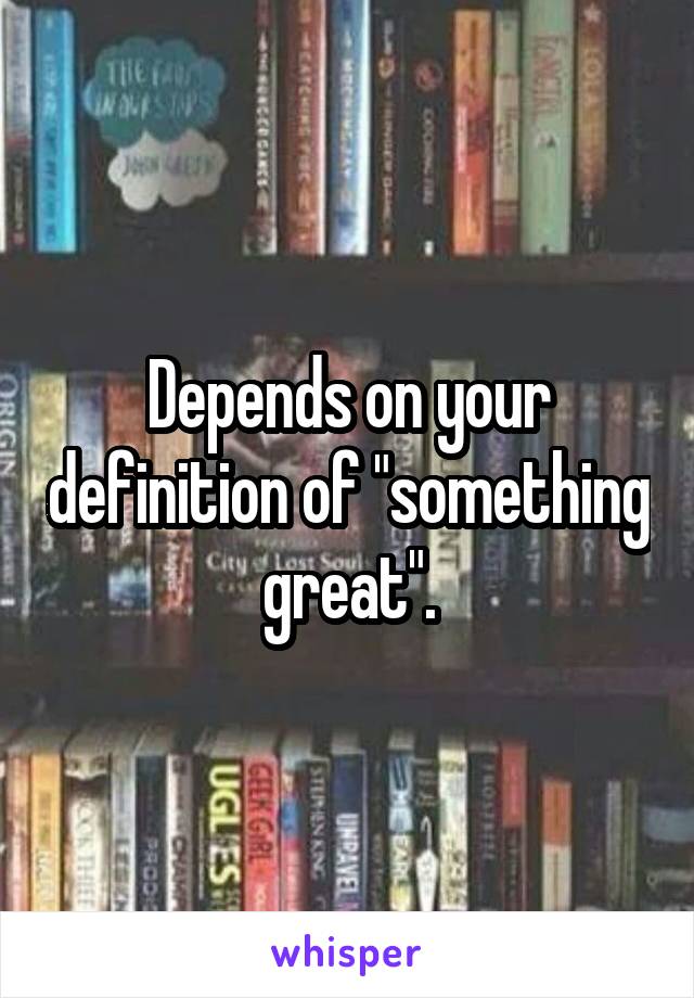 Depends on your definition of "something great".