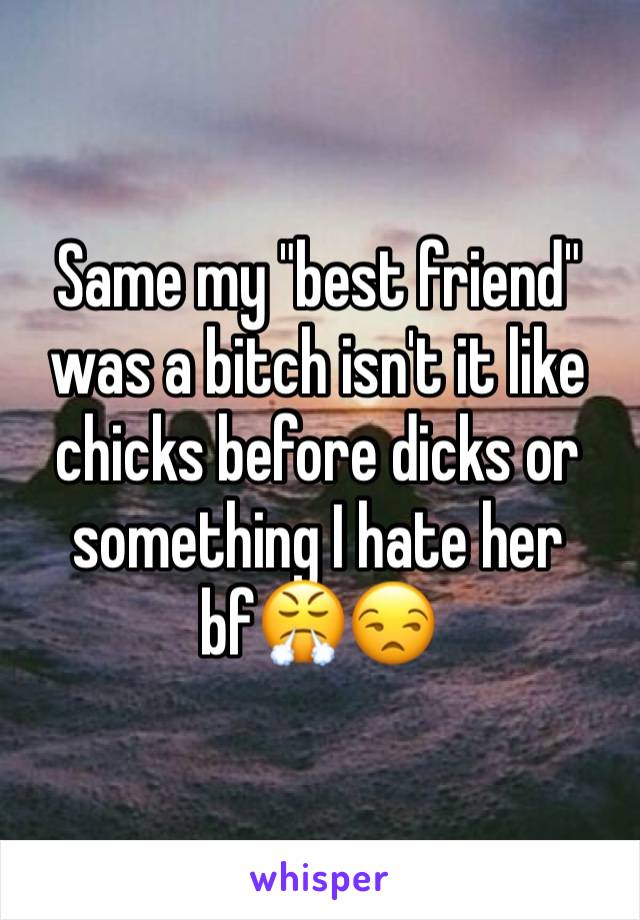 Same my "best friend" was a bitch isn't it like chicks before dicks or something I hate her bf😤😒