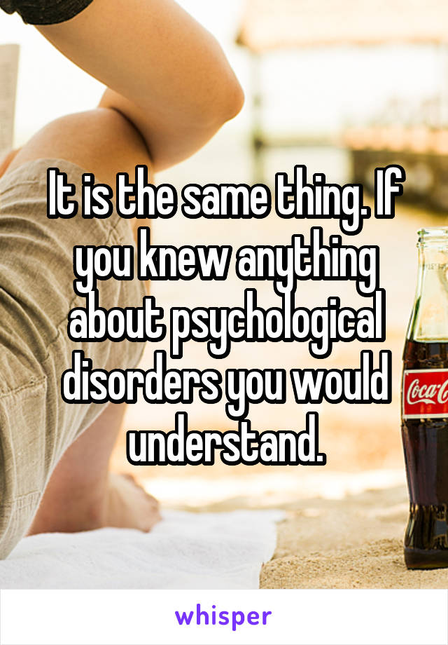 It is the same thing. If you knew anything about psychological disorders you would understand.