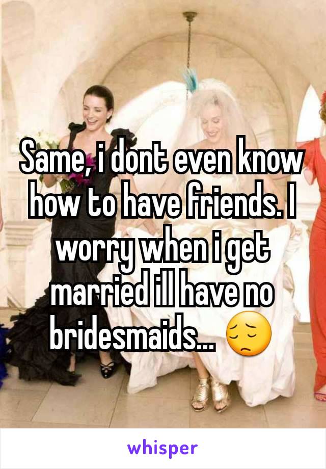 Same, i dont even know how to have friends. I worry when i get married ill have no bridesmaids... 😔