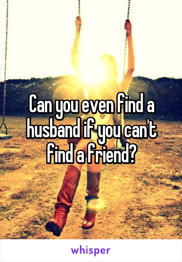 Can you even find a husband if you can't find a friend?