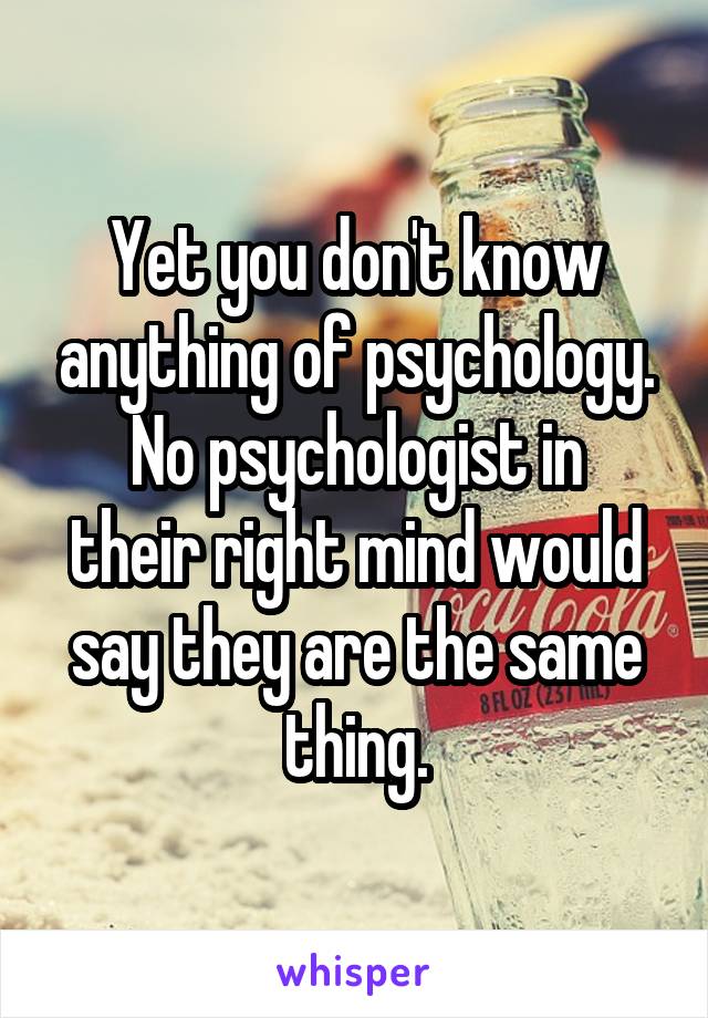 Yet you don't know anything of psychology.
No psychologist in their right mind would say they are the same thing.