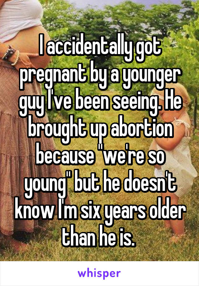 I accidentally got pregnant by a younger guy I've been seeing. He brought up abortion because "we're so young" but he doesn't know I'm six years older than he is. 