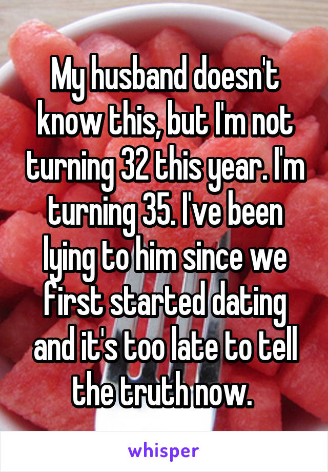 My husband doesn't know this, but I'm not turning 32 this year. I'm turning 35. I've been lying to him since we first started dating and it's too late to tell the truth now. 
