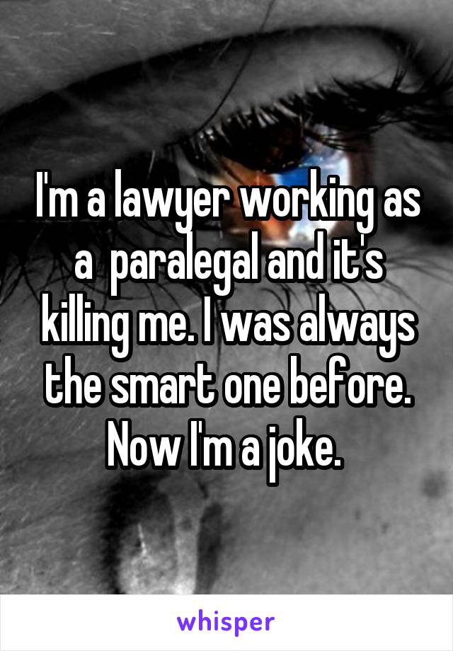 I'm a lawyer working as a  paralegal and it's killing me. I was always the smart one before. Now I'm a joke. 
