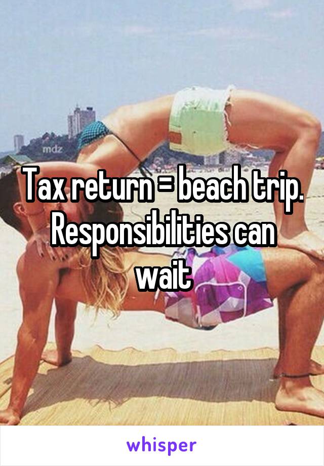 Tax return = beach trip. Responsibilities can wait