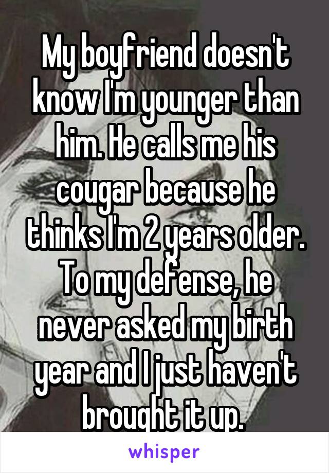 My boyfriend doesn't know I'm younger than him. He calls me his cougar because he thinks I'm 2 years older. To my defense, he never asked my birth year and I just haven't brought it up. 