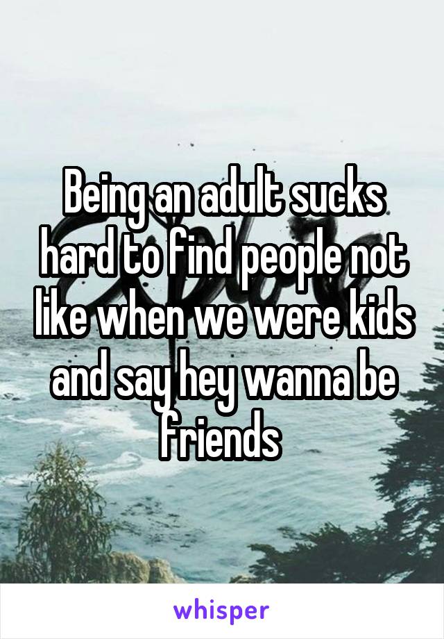 Being an adult sucks hard to find people not like when we were kids and say hey wanna be friends 