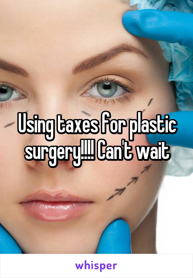 Using taxes for plastic surgery!!!! Can't wait