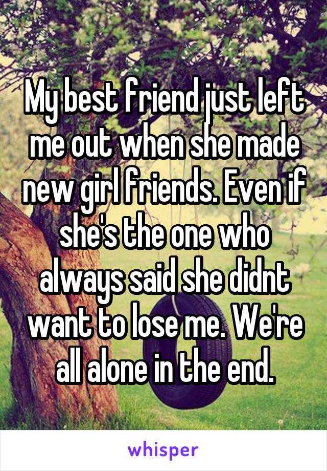 My best friend just left me out when she made new girl friends. Even if she's the one who always said she didnt want to lose me. We're all alone in the end.