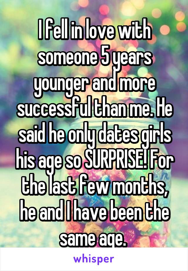 I fell in love with someone 5 years younger and more successful than me. He said he only dates girls his age so SURPRISE! For the last few months, he and I have been the same age. 