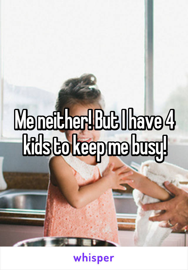 Me neither! But I have 4 kids to keep me busy!